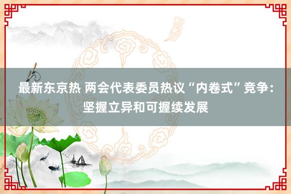 最新东京热 两会代表委员热议“内卷式”竞争：坚握立异和可握续发展