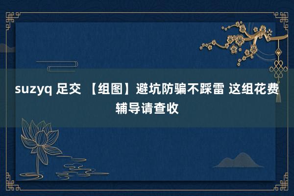 suzyq 足交 【组图】避坑防骗不踩雷 这组花费辅导请查收