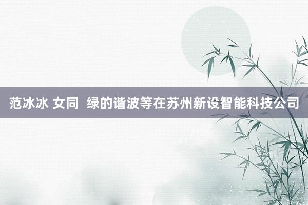 范冰冰 女同  绿的谐波等在苏州新设智能科技公司