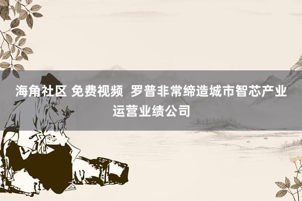 海角社区 免费视频  罗普非常缔造城市智芯产业运营业绩公司