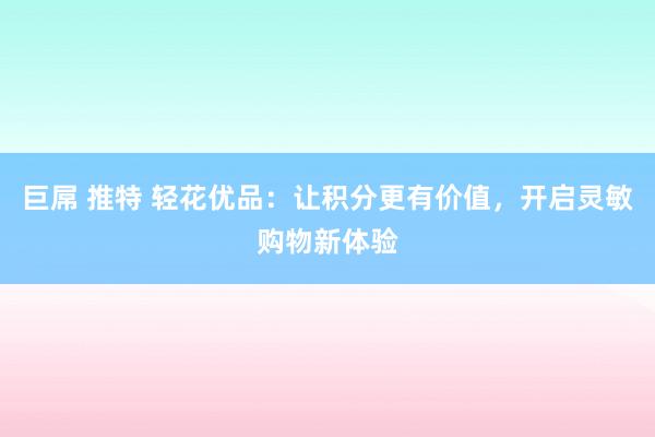 巨屌 推特 轻花优品：让积分更有价值，开启灵敏购物新体验