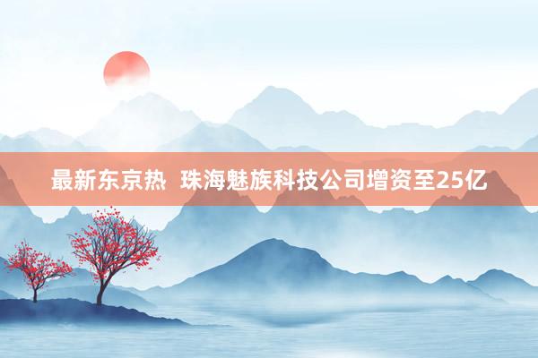 最新东京热  珠海魅族科技公司增资至25亿
