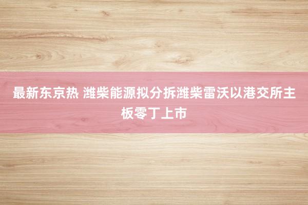 最新东京热 潍柴能源拟分拆潍柴雷沃以港交所主板零丁上市