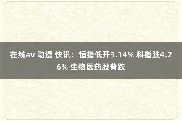 在线av 动漫 快讯：恒指低开3.14% 科指跌4.26% 生物医药股普跌