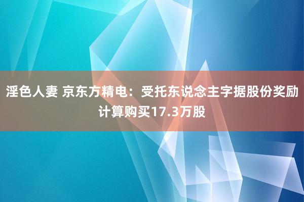 淫色人妻 京东方精电：受托东说念主字据股份奖励计算购买17.3万股